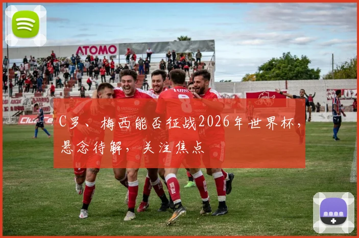 C罗、梅西能否征战2026年世界杯，悬念待解，关注焦点