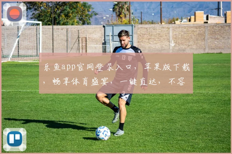 乐鱼app官网登录入口，苹果版下载，畅享体育盛宴，一键直达，不容错过