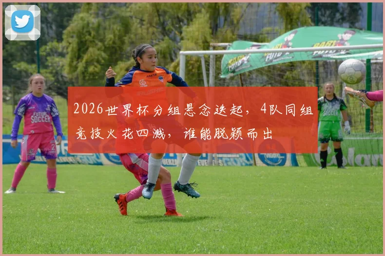 2026世界杯分组悬念迭起，4队同组竞技火花四溅，谁能脱颖而出