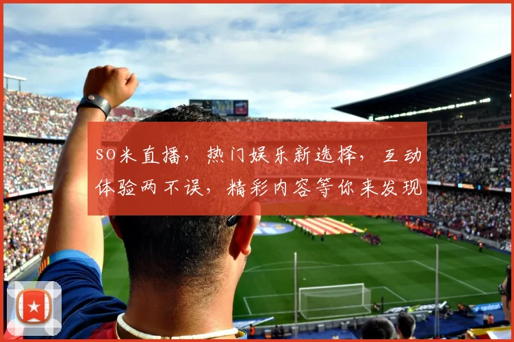 so米直播，热门娱乐新选择，互动体验两不误，精彩内容等你来发现，不容错过